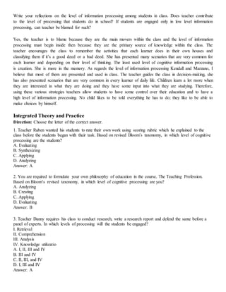Write your reflections on the level of information processing among students in class. Does teacher contribute
to the level of processing that students do in school? If students are engaged only in low level information
processing, can teacher be blamed for such?
Yes, the teacher is to blame because they are the main movers within the class and the level of information
processing must begin inside then because they are the primary source of knowledge within the class. The
teacher encourages the class to remember the activities that each learner does in their own houses and
classifying them if it’s a good deed or a bad deed. She has presented many scenarios that are very common for
each learner and depending on their level of thinking. The least used level of cognitive information processing
is creation. She is more in the memory. As regards the level of information processing Kendall and Marzano, I
believe that most of them are presented and used in class. The teacher guides the class in decision-making, she
has also presented scenarios that are very common in every learner of daily life. Children learn a lot more when
they are interested in what they are doing and they have some input into what they are studying. Therefore,
using these various strategies teachers allow students to have some control over their education and to have a
high level of information processing. No child likes to be told everything he has to do; they like to be able to
make choices by himself.
Integrated Theory and Practice
Direction: Choose the letter of the correct answer.
1. Teacher Ruben wanted his students to rate their own work using scoring rubric which he explained to the
class before the students began with their task. Based on revised Bloom’s taxonomy, in which level of cognitive
processing are the students?
A. Evaluating
B. Synthesizing
C. Applying
D. Analyzing
Answer: A
2. You are required to formulate your own philosophy of education in the course, The Teaching Profession.
Based on Bloom’s revised taxonomy, in which level of cognitive processing are you?
A. Analyzing
B. Creating
C. Applying
D. Evaluating
Answer: B
3. Teacher Danny requires his class to conduct research, write a research report and defend the same before a
panel of experts. In which levels of processing will the students be engaged?
I. Retrieval
II. Comprehension
III. Analysis
IV. Knowledge utilizatio
A. I, II, III and IV
B. III and IV
C. II, III, and IV
D. I, III and IV
Answer: A
 