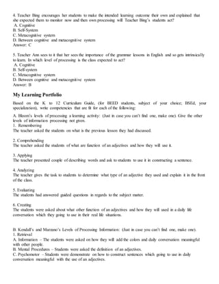 4. Teacher Bing encourages her students to make the intended learning outcome their own and explained that
she expected them to monitor now and then own processing will Teacher Bing’s students act?
A. Cognitive
B. Self-System
C. Metacognitive system
D. Between cognitive and metacognitive system
Answer: C
5. Teacher Ann sees to it that her sees the importance of the grammar lessons in English and so gets intrinsically
to learn. In which level of processing is the class expected to act?
A. Cognitive
B. Self-system
C. Metacognitive system
D. Between cognitive and metacognitive system
Answer: B
My Learning Portfolio
Based on the K to 12 Curriculum Guide, (for BEED students, subject of your choice; BSEd, your
specialization), write competencies that are fit for each of the following:
A. Bloom’s levels of processing a learning activity: (Just in case you can’t find one, make one). Give the other
levels of information processing not given.
1. Remembering
The teacher asked the students on what is the previous lesson they had discussed.
2. Comprehending
The teacher asked the students of what are function of an adjectives and how they will use it.
3. Applying
The teacher presented couple of describing words and ask to students to use it in constructing a sentence.
4. Analyzing
The teacher gives the task to students to determine what type of an adjective they used and explain it in the front
of the class.
5. Evaluating
The students had answered guided questions in regards to the subject matter.
6. Creating
The students were asked about what other function of an adjectives and how they will used in a daily life
conversation which they going to use in their real life situations.
B. Kendall’s and Marzano’s Levels of Processing Information: (Just in case you can’t find one, make one).
1. Retrieval
A. Information – The students were asked on how they will add the colors and daily conversation meaningful
with other people.
B. Mental Procedures – Students were asked the definition of an adjectives.
C. Psychomotor – Students were demonstrate on how to construct sentences which going to use in daily
conversation meaningful with the use of an adjectives.
 
