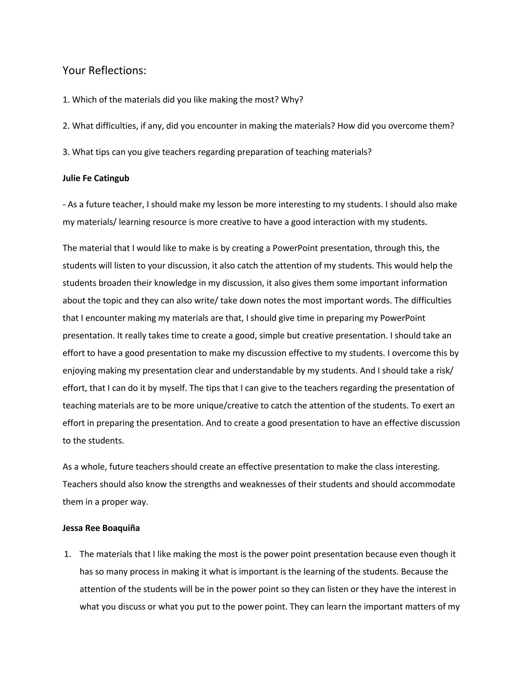 Your Reflections:

1. Which of the materials did you like making the most? Why?

2. What difficulties, if any, did you encounter in making the materials? How did you overcome them?

3. What tips can you give teachers regarding preparation of teaching materials?

Julie Fe Catingub

- As a future teacher, I should make my lesson be more interesting to my students. I should also make
my materials/ learning resource is more creative to have a good interaction with my students.

The material that I would like to make is by creating a PowerPoint presentation, through this, the
students will listen to your discussion, it also catch the attention of my students. This would help the
students broaden their knowledge in my discussion, it also gives them some important information
about the topic and they can also write/ take down notes the most important words. The difficulties
that I encounter making my materials are that, I should give time in preparing my PowerPoint
presentation. It really takes time to create a good, simple but creative presentation. I should take an
effort to have a good presentation to make my discussion effective to my students. I overcome this by
enjoying making my presentation clear and understandable by my students. And I should take a risk/
effort, that I can do it by myself. The tips that I can give to the teachers regarding the presentation of
teaching materials are to be more unique/creative to catch the attention of the students. To exert an
effort in preparing the presentation. And to create a good presentation to have an effective discussion
to the students.

As a whole, future teachers should create an effective presentation to make the class interesting.
Teachers should also know the strengths and weaknesses of their students and should accommodate
them in a proper way.

Jessa Ree Boaquiña

1. The materials that I like making the most is the power point presentation because even though it
    has so many process in making it what is important is the learning of the students. Because the
    attention of the students will be in the power point so they can listen or they have the interest in
    what you discuss or what you put to the power point. They can learn the important matters of my
 