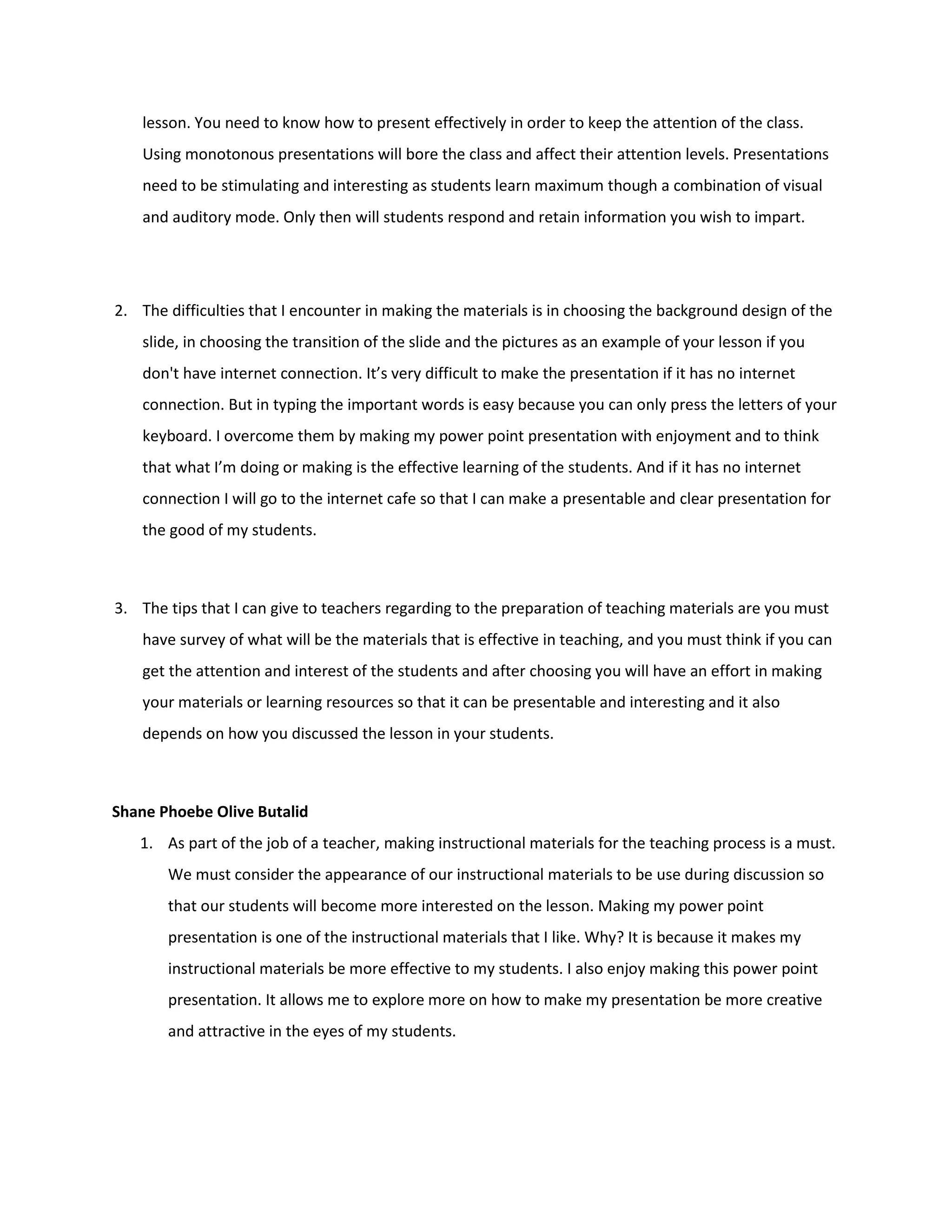 lesson. You need to know how to present effectively in order to keep the attention of the class.
    Using monotonous presentations will bore the class and affect their attention levels. Presentations
    need to be stimulating and interesting as students learn maximum though a combination of visual
    and auditory mode. Only then will students respond and retain information you wish to impart.




2. The difficulties that I encounter in making the materials is in choosing the background design of the
    slide, in choosing the transition of the slide and the pictures as an example of your lesson if you
    don't have internet connection. It’s very difficult to make the presentation if it has no internet
    connection. But in typing the important words is easy because you can only press the letters of your
    keyboard. I overcome them by making my power point presentation with enjoyment and to think
    that what I’m doing or making is the effective learning of the students. And if it has no internet
    connection I will go to the internet cafe so that I can make a presentable and clear presentation for
    the good of my students.



3. The tips that I can give to teachers regarding to the preparation of teaching materials are you must
    have survey of what will be the materials that is effective in teaching, and you must think if you can
    get the attention and interest of the students and after choosing you will have an effort in making
    your materials or learning resources so that it can be presentable and interesting and it also
    depends on how you discussed the lesson in your students.



Shane Phoebe Olive Butalid
   1. As part of the job of a teacher, making instructional materials for the teaching process is a must.
       We must consider the appearance of our instructional materials to be use during discussion so
       that our students will become more interested on the lesson. Making my power point
       presentation is one of the instructional materials that I like. Why? It is because it makes my
       instructional materials be more effective to my students. I also enjoy making this power point
       presentation. It allows me to explore more on how to make my presentation be more creative
       and attractive in the eyes of my students.
 