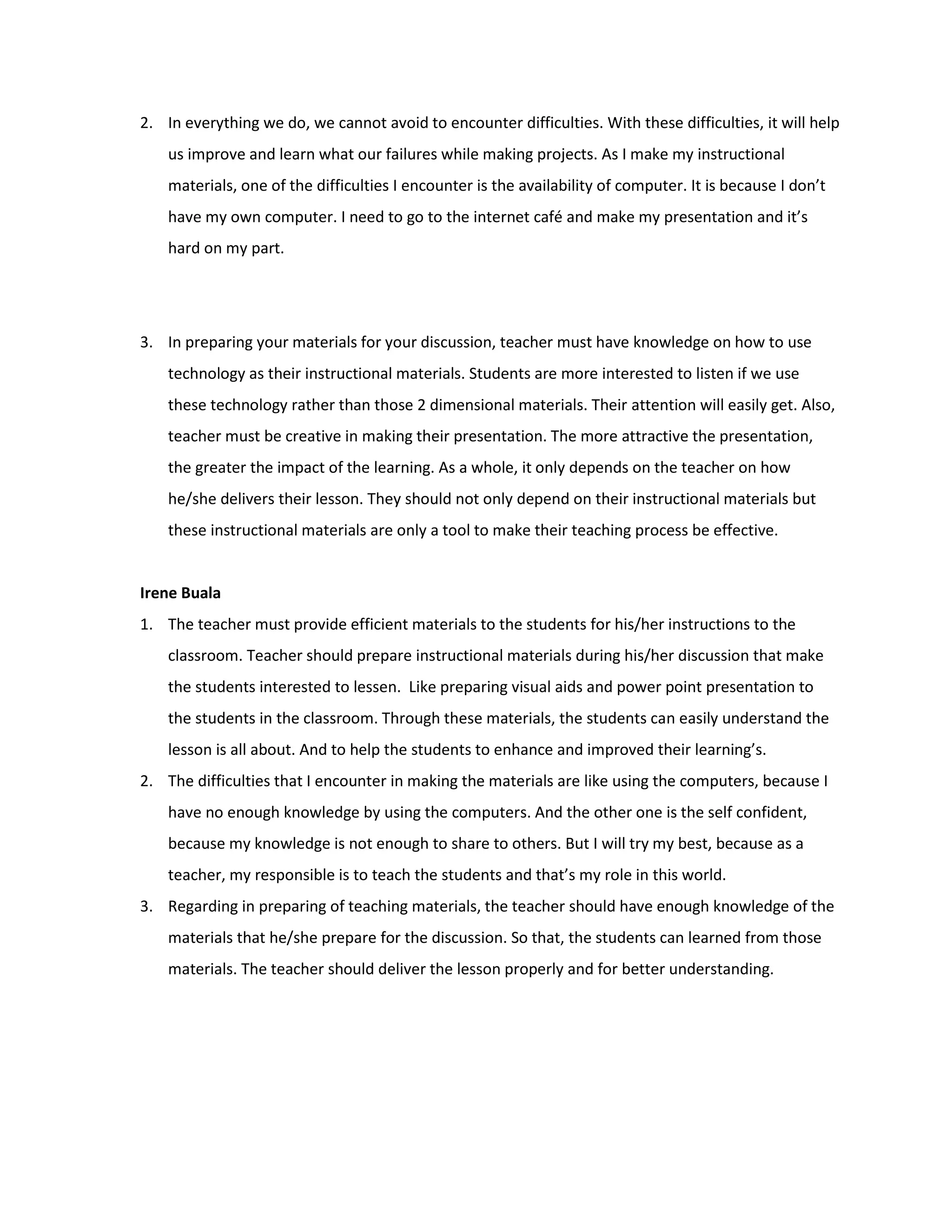 2. In everything we do, we cannot avoid to encounter difficulties. With these difficulties, it will help
    us improve and learn what our failures while making projects. As I make my instructional
    materials, one of the difficulties I encounter is the availability of computer. It is because I don’t
    have my own computer. I need to go to the internet café and make my presentation and it’s
    hard on my part.




3. In preparing your materials for your discussion, teacher must have knowledge on how to use
    technology as their instructional materials. Students are more interested to listen if we use
    these technology rather than those 2 dimensional materials. Their attention will easily get. Also,
    teacher must be creative in making their presentation. The more attractive the presentation,
    the greater the impact of the learning. As a whole, it only depends on the teacher on how
    he/she delivers their lesson. They should not only depend on their instructional materials but
    these instructional materials are only a tool to make their teaching process be effective.


Irene Buala
1. The teacher must provide efficient materials to the students for his/her instructions to the
    classroom. Teacher should prepare instructional materials during his/her discussion that make
    the students interested to lessen. Like preparing visual aids and power point presentation to
    the students in the classroom. Through these materials, the students can easily understand the
    lesson is all about. And to help the students to enhance and improved their learning’s.
2. The difficulties that I encounter in making the materials are like using the computers, because I
    have no enough knowledge by using the computers. And the other one is the self confident,
    because my knowledge is not enough to share to others. But I will try my best, because as a
    teacher, my responsible is to teach the students and that’s my role in this world.
3. Regarding in preparing of teaching materials, the teacher should have enough knowledge of the
    materials that he/she prepare for the discussion. So that, the students can learned from those
    materials. The teacher should deliver the lesson properly and for better understanding.
 