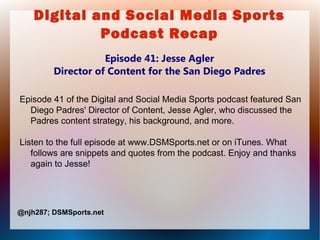 Digital and Social Media Sports
Podcast Recap
Episode 41: Jesse Agler
Director of Content for the San Diego Padres
Episode 41 of the Digital and Social Media Sports podcast featured San
Diego Padres' Director of Content, Jesse Agler, who discussed the
Padres content strategy, his background, and more.
Listen to the full episode at www.DSMSports.net or on iTunes. What
follows are snippets and quotes from the podcast. Enjoy and thanks
again to Jesse!
@njh287; DSMSports.net
 