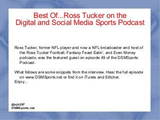 Best Of...Ross Tucker on the
Digital and Social Media Sports Podcast
Ross Tucker, former NFL player and now a NFL broadcaster and host of
the Ross Tucker Football, Fantasy Feast Eatin', and Even Money
podcasts, was the featured guest on episode 49 of the DSMSports
Podcast.
What follows are some snippets from the interview. Hear the full episode
on www.DSMSports.net or find it on iTunes and Stitcher.
Enjoy...
@njh287
DSMSports.net
 