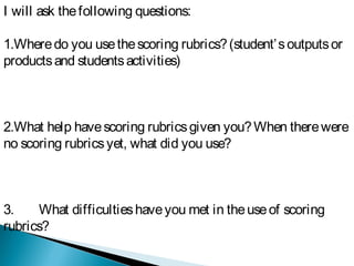 I will ask thefollowing questions:
1.Wheredo you usethescoring rubrics?(student’soutputsor
productsand studentsactivities)
2.What help havescoring rubricsgiven you?When therewere
no scoring rubricsyet, what did you use?
3. What difficultieshaveyou met in theuseof scoring
rubrics?
 