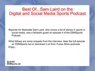Best Of...Sam Laird on the
Digital and Social Media Sports Podcast
Reporter for Mashable Sam Laird, who covers a lot of stories in sports in
social media, was a fantastic guest on episode 4 of the DSMSports
Podcast.
What follows are some snippets from the interview. Hear the full episode
on DSMSports.net or download it on from iTunes Store podcasts
Enjoy...
@njh287
DSMSports.net
 