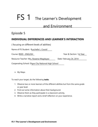 FS 1 The Learner’s Development and Environment
FS 1 The Learner’s Development
and Environment
Episode 5
INDIVIDUAL DIFFERENCES AND LEARNER’S INTERACTION
( focusing on different levels of abilities)
Name of FS Student: Ruschelle L. Cossid
Course: BSED - ENGLISH Year & Section: 1st Year
Resource Teacher: Mrs. Rowena Magdayao Date: February 24, 2014
Cooperating School: Digos City National High School
 My Maps
To reach your target, do the following tasks:
1. Observe two or more learners of the different abilities but from the same grade
or year level.
2. Find out some information about their background.
3. Observe them as they participate in a classroom activity,
4. Write a narrative report and a brief reflection on your experience.
 