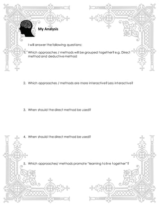 My Analysis
I will answer the following questions:
1. Which approaches / methods will be grouped together? e.g. Direct
method and deductive method
2. Which approaches / methods are more interactive? Less interactive?
3. When should the direct method be used?
4. When should the direct method be used?
5. Which approaches/ methods promote “learning to live together”?
 