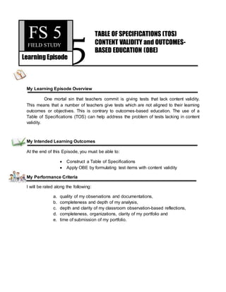 5
My Learning Episode Overview
One mortal sin that teachers commit is giving tests that lack content validity.
This means that a number of teachers give tests which are not aligned to their learning
outcomes or objectives. This is contrary to outcomes-based education. The use of a
Table of Specifications (TOS) can help address the problem of tests lacking in content
validity.
My Intended Learning Outcomes
At the end of this Episode, you must be able to:
 Construct a Table of Specifications
 Apply OBE by formulating test items with content validity
My Performance Criteria
I will be rated along the following:
a. quality of my observations and documentations,
b. completeness and depth of my analysis,
c. depth and clarity of my classroom observation-based reflections,
d. completeness, organizations, clarity of my portfolio and
e. time of submission of my portfolio.
FS 5FIELD STUDY
LearningEpisode
TABLE OF SPECIFICATIONS (TOS)
CONTENT VALIDITY and OUTCOMES-
BASED EDUCATION (OBE)
 