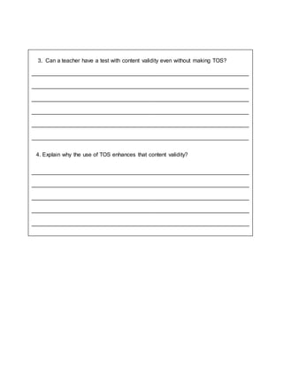 3. Can a teacher have a test with content validity even without making TOS?
______________________________________________________________________
______________________________________________________________________
______________________________________________________________________
______________________________________________________________________
______________________________________________________________________
______________________________________________________________________
4. Explain why the use of TOS enhances that content validity?
______________________________________________________________________
______________________________________________________________________
______________________________________________________________________
______________________________________________________________________
______________________________________________________________________
______________________________________________________________________
_
 