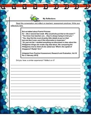 My Reflections
Read this conversation and reflect on teachers’ assessment practices. Write your
reflections here.
Did you have a similar experience? Reflect on it?
______________________________________________________________________
______________________________________________________________________
______________________________________________________________________
______________________________________________________________________
______________________________________________________________________
______________________________________________________________________
______________________________________________________________________
______________________________________________________________________
______________________________________________________________________
______________________________________________________________________
______________________________________________________________________
______________________________________________________________________
But we talked about Puerto Princesa
for – like 2 second last week. Why would she put that on the exam?”
“You know how teachers are… they’re always trying to trick you.”
“Yes, they find the most nit-picky little details to put on their
test and don’t even care if the information is important.”
“It’s just not fair. I studied everything we discussed in class about the
Philippines things she made a big deal about, like comparing the
Philippines And to think all she asked was ‘What’s the capital of
Singapore? Really? Grrr”
[Adapted from Practical Assessment, Research and Evaluation, Vol.18
No.3, February 2013]
 