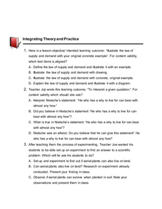 Integrating Theoryand Practice
1. Here is a lesson objective/ intended learning outcome: “illustrate the law of
supply and demand with your original concrete example”. For content validity,
which test items is aligned?
A. Define the law of supply and demand and illustrate it with an example.
B. Illustrate the law of supply and demand with drawing.
C. Illustrate the law of supply and demand with concrete, original example.
D. Explain the law of supply and demand and illustrate it with a diagram.
2. Teacher Joji wrote this learning outcome; “To interpret a given quotation.” For
content validity which should she ask?
A. Interpret Nietsche’s statement: “He who has a why to live for can bear with
almost any how.”
B. Did you believe in Nietsche’s statement “He who has a why to live for can
bear with almost any how”?
C. What is true in Nietsche’s statement “He who has a why to live for can bear
with almost any how”?
D. Nietsche was an atheist. Do you believe that he can give this statement” He
who has a why to live for can bear with almost any how?
3. After teaching them the process of experimenting, Teacher Joe wanted his
students to be able set up an experiment to find an answer to a scientific
problem. Which will he ask his students to do?
A. Set up and experiment to find out if aerial plants can also live on land.
B. Can aerial plants also live on land? Research on experiment already
conducted. Present your finding in class.
C. Observe if aerial plants can survive when planted in soil. Note your
observations and present them in class.
 