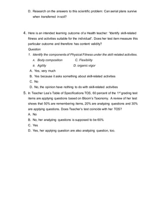 D. Research on the answers to this scientific problem: Can aerial plans survive
when transferred in soil?
4. Here is an intended learning outcome of a Health teacher: “Identify skill-related
fitness and activities suitable for the individual”. Does her test item measure this
particular outcome and therefore has content validity?
Question
1. Identify the components of Physical Fitness under the skill-related activities.
A. Body composition C. Flexibility
B. Agility D. organic vigor
A. Yes, very much
B. Yes because it asks something about skill-related activities
C. No
D. No, the opinion have nothing to do with skill-related activities
5. In Teacher Lea’s Table of Specifications TOS, 60 percent of the 1st grading test
items are applying questions based on Bloom’s Taxonomy. A review of her test
shows that 50% are remembering items, 20% are analyzing questions and 30%
are applying questions. Does Teacher’s test coincide with her TOS?
A. No
B. No, her analyzing questions is supposed to be 60%
C. Yes
D. Yes, her applying question are also analyzing question, too.
 