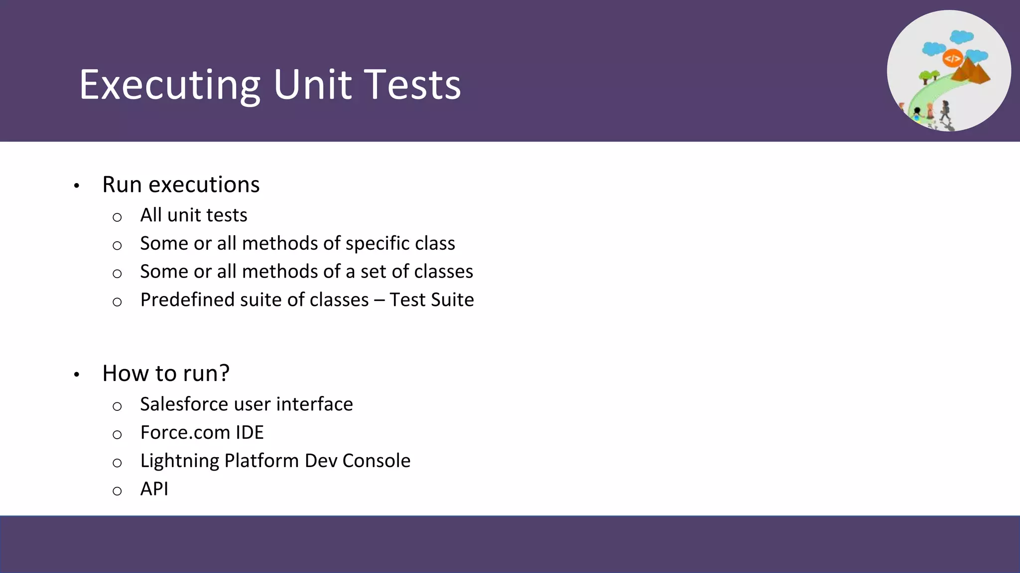 Executing Unit Tests
• Run executions
o All unit tests
o Some or all methods of specific class
o Some or all methods of a set of classes
o Predefined suite of classes – Test Suite
• How to run?
o Salesforce user interface
o Force.com IDE
o Lightning Platform Dev Console
o API
 