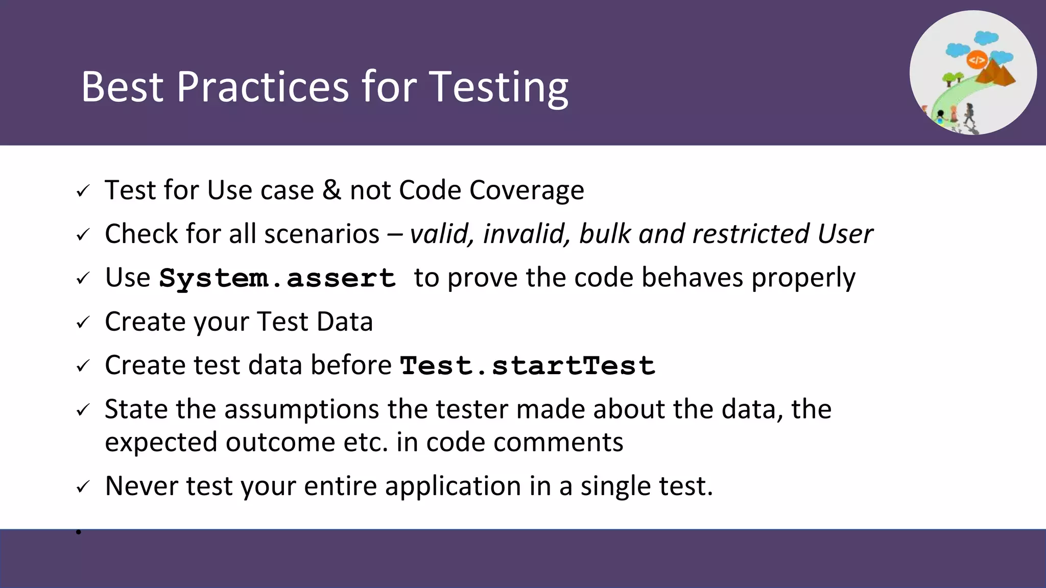 Best Practices for Testing
 Test for Use case & not Code Coverage
 Check for all scenarios – valid, invalid, bulk and restricted User
 Use System.assert to prove the code behaves properly
 Create your Test Data
 Create test data before Test.startTest
 State the assumptions the tester made about the data, the
expected outcome etc. in code comments
 Never test your entire application in a single test.
•
 