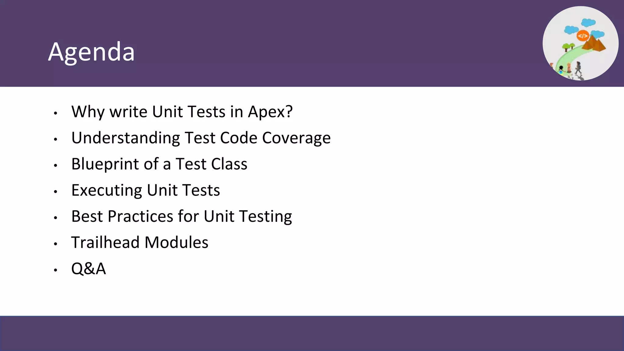 Agenda
• Why write Unit Tests in Apex?
• Understanding Test Code Coverage
• Blueprint of a Test Class
• Executing Unit Tests
• Best Practices for Unit Testing
• Trailhead Modules
• Q&A
 