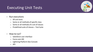 Executing Unit Tests
• Run executions
o All unit tests
o Some or all methods of specific class
o Some or all methods of a set of classes
o Predefined suite of classes – Test Suite
• How to run?
o Salesforce user interface
o Force.com IDE
o Lightning Platform Dev Console
o API
 