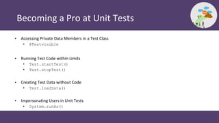 Becoming a Pro at Unit Tests
• Accessing Private Data Members in a Test Class
• @Testvisible
• Running Test Code within Limits
• Test.startTest()
• Test.stopTest()
• Creating Test Data without Code
• Test.loadData()
• Impersonating Users in Unit Tests
• System.runAs()
 
