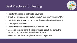 Best Practices for Testing
 Test for Use case & not Code Coverage
 Check for all scenarios – valid, invalid, bulk and restricted User
 Use System.assert to prove the code behaves properly
 Create your Test Data
 Create test data before Test.startTest
 State the assumptions the tester made about the data, the
expected outcome etc. in code comments
 Never test your entire application in a single test.
•
 