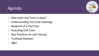 Agenda
• Why write Unit Tests in Apex?
• Understanding Test Code Coverage
• Blueprint of a Test Class
• Executing Unit Tests
• Best Practices for Unit Testing
• Trailhead Modules
• Q&A
 