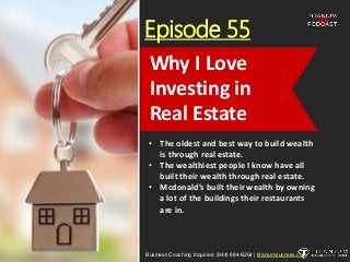Episode 55
• The oldest and best way to build wealth
is through real estate.
• The wealthiest people I know have all
built their wealth through real estate.
• Mcdonald’s built their wealth by owning
a lot of the buildings their restaurants
are in.
Business Coaching Inquiries: (844) 884-8264 | titaniumsuccess.com
Why I Love
Investing in
Real Estate
 