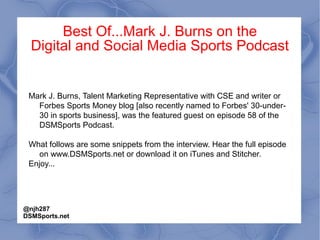 Best Of...Mark J. Burns on the
Digital and Social Media Sports Podcast
Mark J. Burns, Talent Marketing Representative with CSE and writer or
Forbes Sports Money blog [also recently named to Forbes' 30-under-
30 in sports business], was the featured guest on episode 58 of the
DSMSports Podcast.
What follows are some snippets from the interview. Hear the full episode
on www.DSMSports.net or download it on iTunes and Stitcher.
Enjoy...
@njh287
DSMSports.net
 