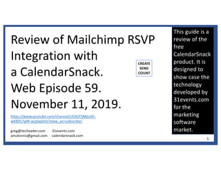 This guide is a
review of the
free
CalendarSnack
product. It is
designed to
show case the
technology
developed by
31events.com
for the
marketing
software
market.
Review of Mailchimp RSVP
Integration with
a CalendarSnack.
Web Episode 59.
November 11, 2019.
https://www.youtube.com/channel/UCbl3TjMjUofr-
wKBDL7pM-w/playlists?view_as=subscriber
greg@techvader.com
amckinnis@gmail.com
31events.com
calendarsnack.com
CREATE
SEND
COUNT
1.
 