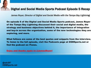 Digital and Social Media Sports Podcast Episode 5 Recap
James Royer, Director of Digital and Social Media with the Tampa Bay Lightning
On episode 6 of the Digital and Social Media Sports podcast, James Royer
of the Tampa Bay Lightning discussed their social and digital media, the
strategy and business objectives behind it, the importance of integration
and buy-in across the organization, some of the new technologies they are
exploring, and more.
What follows are some of the best quotes and snippets from the interview.
To listen to the full episode, visit the Podcasts page at DSMSports.net or
find the podcast on iTunes.
Enjoy and thanks again to @JamesRoyer!

@njh287
DSMSports.net

 