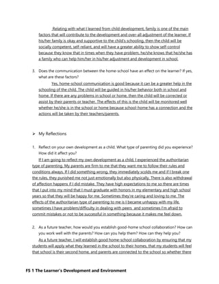 FS 1 The Learner’s Development and Environment
Relating with what I learned from child development, family is one of the main
factors that will contribute to the development and over-all adjustment of the learner. If
his/her family is okay and supportive to the child’s schooling, then the child will be
socially competent, self-reliant, and will have a greater ability to show self-control
because they know that in times when they have problem, he/she knows that he/she has
a family who can help him/her in his/her adjustment and development in school.
3. Does the communication between the home-school have an effect on the learner? If yes,
what are these factors?
Yes, home-school communication is good because it can be a greater help in the
schooling of the child. The child will be guided in his/her behavior both in school and
home. If there are any problems in school or home, then the child will be corrected or
assist by their parents or teacher. The effects of this is the child will be monitored well
whether he/she is in the school or home because school-home has a connection and the
actions will be taken by their teachers/parents.
 My Reflections
1. Reflect on your own development as a child. What type of parenting did you experience?
How did it affect you?
If I am going to reflect my own development as a child, I experienced the authoritarian
type of parenting. My parents are firm to me that they want me to follow their rules and
conditions always. If I did something wrong, they immediately scolds me and if I break one
the rules, they punished me not just emotionally but also physically, There is also withdrawal
of affection happens if I did mistake. They have high expectations to me so there are times
that I put into my mind that I must graduate with honors in my elementary and high school
years so that they will be happy for me. Sometimes they’re caring and loving to me. The
effects of the authoritarian type of parenting to me is I became unhappy with my life,
sometimes I have problem/difficulty in dealing with peers and sometimes I’m afraid to
commit mistakes or not to be successful in something because it makes me feel down.
2. As a future teacher, how would you establish good-home school collaboration? How can
you work well with the parents? How can you help them? How can they help you?
As a future teacher, I will establish good home-school collaboration by ensuring that my
students will apply what they learned in the school to their homes, that my students will feel
that school is their second home, and parents are connected to the school so whether there
 