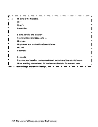 FS 1 The Learner’s Development and Environment
2. H- ome is the first step
O-f
M-an’s
E-ducation
S-ome parents and teachers
C-ommunicate and cooperate to
H-ave an
O-rganized and productive characteristics
O-f the
L-earners
L- earn to
I-ncrease and develop communication of parents and teachers to have a
N-ice learning environment for the learners in order for them to have
K-nowledge and more learnings.
 