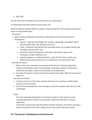 FS 1 The Learner’s Development and Environment
 My Tools
Use the activity form provided for you to document your observations.
An Observation/Interview Guide for Home-School Link
Read the following carefully before you begin to observe/interview. Then write your observation
report on the provided space.
The Learner
1. Make a general observation of the learner. Describe him in each of the domains of
development:
 Physical – body built and height (thin, chubby, underweight, overweight), level of
physical activity (fast, slow, lethargic, active, etc.)
 Social – interaction with teachers and classmates (loner, shy, sociable, friendly, gets
into fights, liked by others, etc.)
 Emotional moods, temperament, cries easily, loses temper, happy, show
enthusiasm, excited, indifferent, etc.)
 Cognitive (appears to understand lessons, copes with the lessons, excels, lags
behind, shows reasoning skills, turns in assignments and requirements, etc.)
Interview the Teacher
1. What are the most noticeable characteristics of the learner? (emotional disposition,
behavior and discipline, sense of responsibility, study habits, academic performance,
relationship with peers, relationship with adults, social adjustment)
2. How does the teacher communicate with the parents? How often? What do they discuss?
Agree on?
Interview with Parents
1. Conduct a home visit. Once there, observe the home set-up. (Home is orderly, family
pictures in the living room).
2. Use the interview questions on the next page. Just ask the questions with which you feel
comfortable.
Notes:
- The most noticeable characteristics of the learner based on their teacher are their
emotional dispositions, behavior and discipline, relationship with peers and social
adjustment.
- The teacher communicates with the parents through meetings or the teacher will send a
letter to the parents if the child is doing wrong in the school. They discuss about
 
