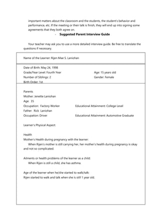 FS 1 The Learner’s Development and Environment
important matters about the classroom and the students, the student’s behavior and
performance, etc. If the meeting or their talk is finish, they will end up into signing some
agreements that they both agree on.
- Suggested Parent Interview Guide
Your teacher may ask you to use a more detailed interview guide. Be free to translate the
questions if necessary.
Name of the Learner: Rijen Mae S. Laniohan
Date of Birth: May 24, 1998
Grade/Year Level: Fourth Year Age: 15 years old
Number of Siblings: 2 Gender: Female
Birth Order: 1st
Parents
Mother: Jenette Laniohan
Age: 35
Occupation: Factory Worker Educational Attainment: College Level
Father: Rick Laniohan
Occupation: Driver Educational Attainment: Automotive Graduate
Learner’s Physical Aspect:
Health
Mother’s Health during pregnancy with the learner:
When Rijen’s mother is still carrying her, her mother’s health during pregnancy is okay
and not so complicated.
Ailments or health problems of the learner as a child:
When Rijen is still a child, she has asthma.
Age of the learner when he/she started to walk/talk:
Rijen started to walk and talk when she is still 1 year old.
 