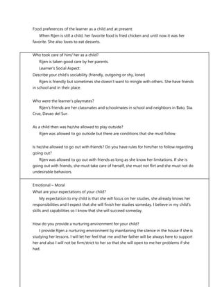 FS 1 The Learner’s Development and Environment
Food preferences of the learner as a child and at present:
When Rijen is still a child, her favorite food is fried chicken and until now it was her
favorite. She also loves to eat desserts.
Who took care of him/ her as a child?
Rijen is taken good care by her parents.
Learner’s Social Aspect:
Describe your child’s sociability (friendly, outgoing or shy, loner)
Rijen is friendly but sometimes she doesn’t want to mingle with others. She have friends
in school and in their place.
Who were the learner’s playmates?
Rijen’s friends are her classmates and schoolmates in school and neighbors in Bato, Sta.
Cruz, Davao del Sur.
As a child then was he/she allowed to play outside?
Rijen was allowed to go outside but there are conditions that she must follow.
Is he/she allowed to go out with friends? Do you have rules for him/her to follow regarding
going out?
Rijen was allowed to go out with friends as long as she know her limitations. If she is
going out with friends, she must take care of herself, she must not flirt and she must not do
undesirable behaviors.
Emotional – Moral
What are your expectations of your child?
My expectation to my child is that she will focus on her studies, she already knows her
responsibilities and I expect that she will finish her studies someday. I believe in my child’s
skills and capabilities so I know that she will succeed someday.
How do you provide a nurturing environment for your child?
I provide Rijen a nurturing environment by maintaining the silence in the house if she is
studying her lessons. I will let her feel that me and her father will be always here to support
her and also I will not be firm/strict to her so that she will open to me her problems if she
had.
 