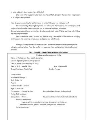 FS 1 The Learner’s Development and Environment
In what subject/s does he/she have difficulty?
Like what other students hate, Rijen also hates Math. She says that she have no problem
in all subjects except Math.
How do you monitor his/her performance in school? How do you motivate her?
I monitor her by checking her grades and asking her if she’s doing her homework’s and
projects. I motivate her by encouraging her to continue her good behaviors.
Do you have rules at home to help him develop good study habits? What are these rules? How
are they implemented?
Yes, for example Rijen’s exam is fast approaching. I will tell her to focus first on studying
for the exam. No watching of television and going out with friends.
After you have gathered all necessary data. Write the Learner’s development profile
using the outline below. Type the profile in a separate sheet and attached it to this learning
episode.
THE LEARNER’S DEVELOPMENT PROFILE (Outline)
The Learner’s Development Profile
Name of the Learner: Rijen Mae S. Laniohan
School: Digos City National High School
Date of Home Visit: February 27, 2014
Date of Birth: May 24, 2014 Age: 15 years old
Grade/Year Level: Fourth Year Gender: Female
Family Profile
Number of Siblings: 2
Birth Order: 1st
Parent
Mother: Jenette Laniohan
Age: 35 years old
Occupation: Factory Worker Educational Attainment: College Level
Father: Rick Laniohan
Occupation: Driver Educational Attainment: Automotive Graduate
Physical Development
In paragraph form, describe the physical development of the learner.
Combine the teachers, parent’s responses, and your own observations.
Social Development
 