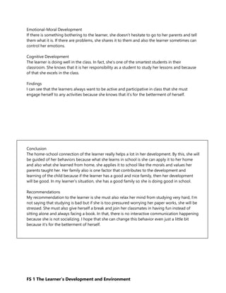 FS 1 The Learner’s Development and Environment
Emotional-Moral Development
If there is something bothering to the learner, she doesn’t hesitate to go to her parents and tell
them what it is. If there are problems, she shares it to them and also the learner sometimes can
control her emotions.
Cognitive Development
The learner is doing well in the class. In fact, she’s one of the smartest students in their
classroom. She knows that it is her responsibility as a student to study her lessons and because
of that she excels in the class.
Findings
I can see that the learners always want to be active and participative in class that she must
engage herself to any activities because she knows that it’s for the betterment of herself.
Conclusion
The home-school connection of the learner really helps a lot in her development. By this, she will
be guided of her behaviors because what she learns in school is she can apply it to her home
and also what she learned from home, she applies it to school like the morals and values her
parents taught her. Her family also is one factor that contributes to the development and
learning of the child because if the learner has a good and nice family, then her development
will be good. In my learner’s situation, she has a good family so she is doing good in school.
Recommendations
My recommendation to the learner is she must also relax her mind from studying very hard, I’m
not saying that studying is bad but if she is too pressured worrying her paper works, she will be
stressed. She must also give herself a break and join her classmates in having fun instead of
sitting alone and always facing a book. In that, there is no interactive communication happening
because she is not socializing. I hope that she can change this behavior even just a little bit
because it’s for the betterment of herself.
 