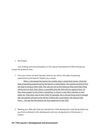 FS 1 The Learner’s Development and Environment
 My Analysis
Your findings and recommendations in the Learner Development Profile will help you
answer the questions here.
1. From your home visit and interview, what do you think is the style of parenting
experienced by the learner? Explain your answer.
When I interviewed the learner her mother when I visited their home, I think the
style of parenting experienced by the learner is authoritative. Her parents are kind of firm
but they’re loving to their child. The rules are not so firm because they know that if they
will be strict to their child, there’s a possibility that the child will turn against them. So
they show support to the child in everything, in school, in any other activities in their
place, etc. They show care to their child, for example, she is not yet home and it’s already
late, her parents will worry and call her if where she is and what is she doing in late
hours. Can say that the parents are very supportive to the child.
2. Relating your data with what you learned from child development, what family factors do
you think contribute to the development and over-all adjustment of the learner in
school?
 