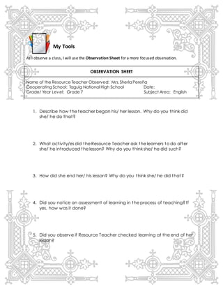 My Tools
As I observe a class, I will use the Observation Sheet for a more focused observation.
OBSERVATION SHEET
Name of the Resource Teacher Observed: Mrs. Sherla Pereña
Cooperating School: Taguig National High School Date:
Grade/ Year Level: Grade 7 Subject Area: English
1. Describe how the teacher began his/ her lesson. Why do you think did
she/ he do that?
2. What activity/es did the Resource Teacher ask the learners to do after
she/ he introduced the lesson? Why do you think she/ he did such?
3. How did she end her/ his lesson? Why do you think she/ he did that?
4. Did you notice an assessment of learning in the process of teaching? If
yes, how was it done?
5. Did you observe if Resource Teacher checked learning at the end of her
lesson?
 