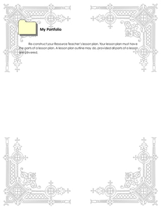My Portfolio
Re-construct your Resource Teacher’s lesson plan. Your lesson plan must have
the parts of a lesson plan. A lesson plan outline may do, provided all parts of a lesson
are covered.
 