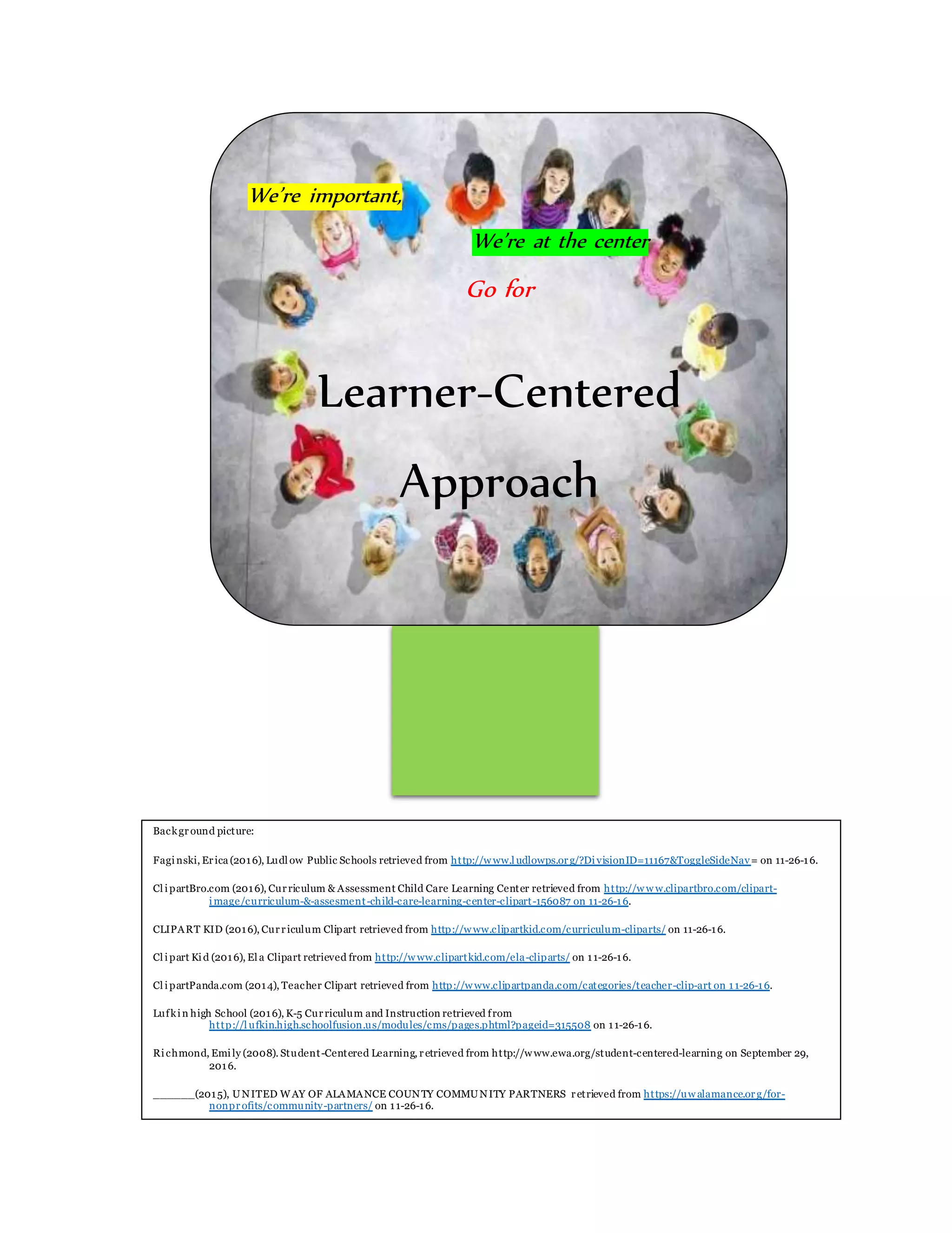 We’re important,
We’re at the center
Go for
Learner-Centered
Approach
Background picture:
Faginski, Erica (2016), Ludl ow Public Schools retrieved from http://w ww.l udlowps.org/?DivisionID=11167&ToggleSideNav= on 11-26-16.
Cl ipartBro.com (2016), Curriculum & Assessment Child Care Learning Center retrieved from http://w w w.clipartbro.com/clipart-
image/curriculum-&-assesment-child-care-learning-center-clipart-156087 on 11-26-16.
CLIPART KID (2016), Curriculum Clipart retrieved from http://w ww.clipartkid.com/curriculum-cliparts/ on 11-26-16.
Cl ipart Kid (2016), El a Clipart retrieved from http://w ww.clipartkid.com/ela-cliparts/ on 11-26-16.
Cl ipartPanda.com (2014), Teacher Clipart retrieved from http://w ww.clipartpanda.com/categories/teacher-clip-art on 11-26-16.
Lufkin high School (2016), K-5 Curriculum and Instruction retrieved from
http://l ufkin.high.schoolfusion.us/modules/cms/pages.phtml?pageid=315508 on 11-26-16.
Richmond, Emily (2008). Student-Centered Learning, retrieved from http://w ww.ewa.org/student-centered-learning on September 29,
2016.
______(2015), UNITED WAY OF ALAMANCE COUNTY COMMUNITY PARTNERS retrieved from https://uw alamance.org/for-
nonprofits/community-partners/ on 11-26-16.
 