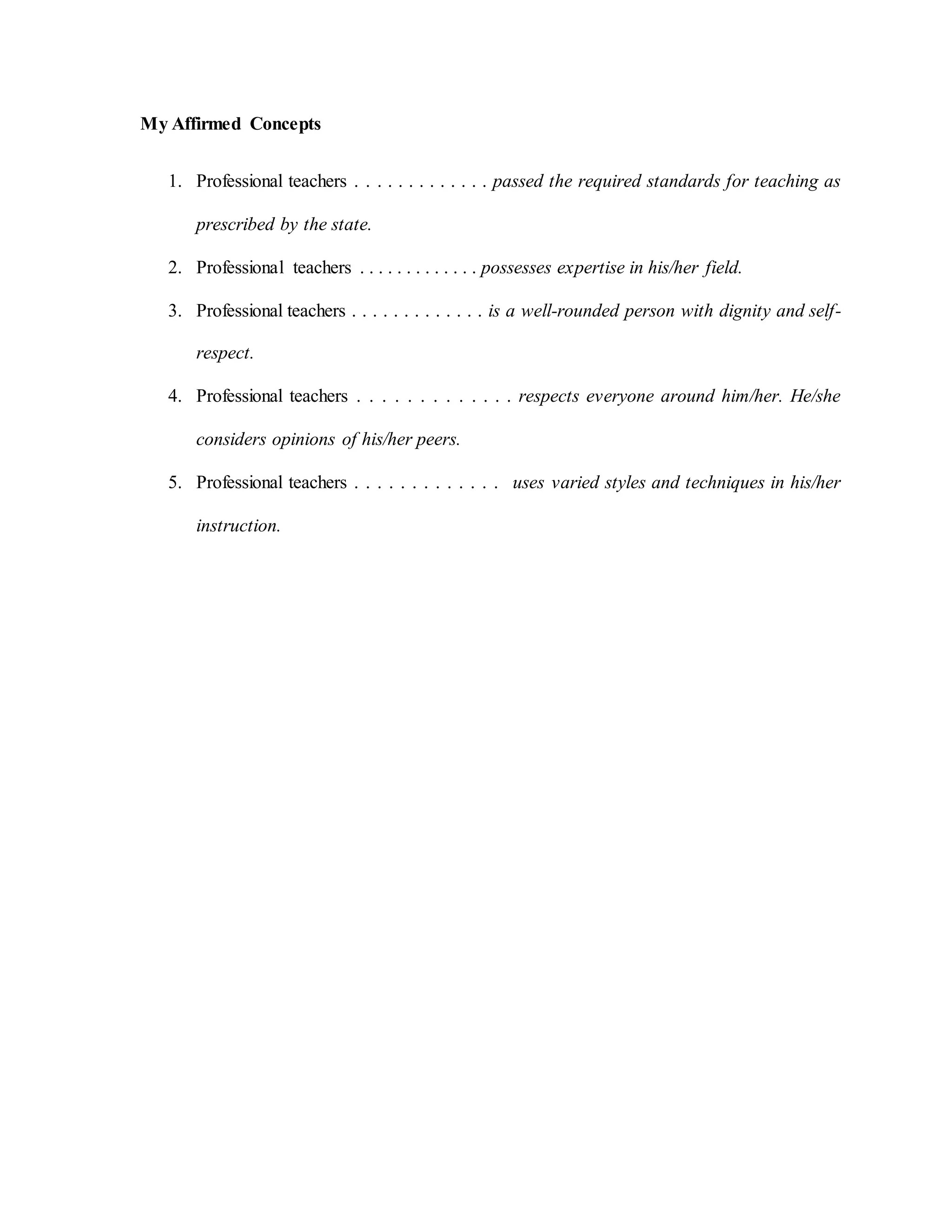 My Affirmed Concepts
1. Professional teachers . . . . . . . . . . . . . passed the required standards for teaching as
prescribed by the state.
2. Professional teachers . . . . . . . . . . . . . possesses expertise in his/her field.
3. Professional teachers . . . . . . . . . . . . . is a well-rounded person with dignity and self-
respect.
4. Professional teachers . . . . . . . . . . . . . respects everyone around him/her. He/she
considers opinions of his/her peers.
5. Professional teachers . . . . . . . . . . . . . uses varied styles and techniques in his/her
instruction.
 