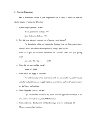 My Concrete Experience
Find a professional teacher in your neighborhood or in school. Conduct an interview
with the teacher by asking the following:
1. Where did you graduate? When?
Bohol Agricultural College; 1981
Saint Columban College; 1988
2. How did your university prepare you to become a good teacher?
The knowledge, skills and values that I gained from the University where I
enrolled makes me achieve the recognition of being a good teacher.
3. When do u pass the Licensure Examination for Teachers? What was your passing
rate?
November 28, 1982 - 78.38
4. When did you start teaching public?
August 02, 1983
5. What makes you happy as a teacher?
The understanding of my students towards the lessons that we deal every day
and that makes them good in applying those lessons in the real-world scenario makes
me feel happy and satisfied.
6. What disappoints you as a teacher?
I get disappointed whenever my pupils will not apply their learnings in the
real context especially in the field of Mathematics.
7. What professional development activities/trainings have you participated in?
Most recent activities/ trainings:
 