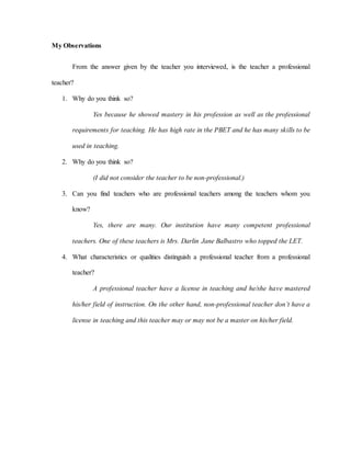 My Observations
From the answer given by the teacher you interviewed, is the teacher a professional
teacher?
1. Why do you think so?
Yes because he showed mastery in his profession as well as the professional
requirements for teaching. He has high rate in the PBET and he has many skills to be
used in teaching.
2. Why do you think so?
(I did not consider the teacher to be non-professional.)
3. Can you find teachers who are professional teachers among the teachers whom you
know?
Yes, there are many. Our institution have many competent professional
teachers. One of these teachers is Mrs. Darlin Jane Balbastro who topped the LET.
4. What characteristics or qualities distinguish a professional teacher from a professional
teacher?
A professional teacher have a license in teaching and he/she have mastered
his/her field of instruction. On the other hand, non-professional teacher don’t have a
license in teaching and this teacher may or may not be a master on his/her field.
 