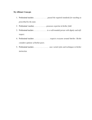 My Affirmed Concepts
1. Professional teachers . . . . . . . . . . . . . passed the required standards for teaching as
prescribed by the state.
2. Professional teachers . . . . . . . . . . . . . possesses expertise in his/her field.
3. Professional teachers . . . . . . . . . . . . . is a well-rounded person with dignity and self-
respect.
4. Professional teachers . . . . . . . . . . . . . respects everyone around him/her. He/she
considers opinions of his/her peers.
5. Professional teachers . . . . . . . . . . . . . uses varied styles and techniques in his/her
instruction.
 