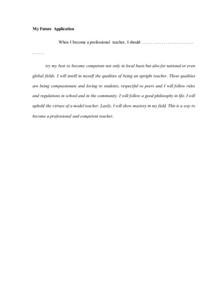 My Future Application
When I become a professional teacher, I should . . . . . . . . . . . . . . . . . . . . . . . .
. . . . . .
try my best to become competent not only in local basis but also for national or even
global fields. I will instill in myself the qualities of being an upright teacher. These qualities
are being compassionate and loving to students, respectful to peers and I will follow rules
and regulations in school and in the community. I will follow a good philosophy in life. I will
uphold the virtues of a model teacher. Lastly, I will show mastery in my field. This is a way to
become a professional and competent teacher.
 