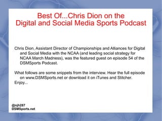 Best Of...Chris Dion on the
Digital and Social Media Sports Podcast
Chris Dion, Assistant Director of Championships and Alliances for Digital
and Social Media with the NCAA (and leading social strategy for
NCAA March Madness), was the featured guest on episode 54 of the
DSMSports Podcast.
What follows are some snippets from the interview. Hear the full episode
on www.DSMSports.net or download it on iTunes and Stitcher.
Enjoy...
@njh287
DSMSports.net
 