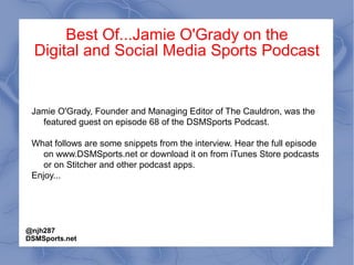 Best Of...Jamie O'Grady on the
Digital and Social Media Sports Podcast
Jamie O'Grady, Founder and Managing Editor of The Cauldron, was the
featured guest on episode 68 of the DSMSports Podcast.
What follows are some snippets from the interview. Hear the full episode
on www.DSMSports.net or download it on from iTunes Store podcasts
or on Stitcher and other podcast apps.
Enjoy...
@njh287
DSMSports.net
 