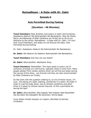 Ramadhaan - A Date with Dr. Zakir

                              Episode 6

                Acts Permitted During Fasting

                    [Duration - 46 Minutes]


Yusuf Chambers: Dear Brothers and sisters in Islam and humanity,
Assalaamu Alaikum Wa Rahmatullahi Wa Barakatuhu. May the Peace,
Mercy and Blessings of Allah (Subhana wa Ta’ala) be on all of you.
Welcome to the series, Ramadhaan - A Date with Dr. Zakir. I’m your
host Yusuf Chambers, and today we will discuss the topic, Acts
Permitted During Fasting.

Dr. Zakir, Assalaamu Alaikum Wa Rahmatullahi Wa Barakatuhu.

Dr. Zakir: Wa Alaikum As Salaamu Rahmatullahi Wa Barakatuhu.

Yusuf Chambers: And how are you today?

Dr. Zakir: Alhumdulillah. Allahibarik Shay.

Yusuf Chambers: MashaAllah. This topic leads to quite a lot of
confusion amongst our community, specially where I come from. Many
people abstain from certain actions which we will find out today during
the course of this show… are Sunnah and they are also recommended
by Allah (Subhana wa Ta’ala).

So lets start with the question relating to, to one of those issues, I’m
sure.. the taking of a bath, bathing, sometimes it is taken, the bath in
order to cool the body down, due to climatic conditions and other
times it is taken to remove sexual impurity. Is this a permitted act
during the fast?

Dr. Zakir: Alhumdulillah, Was Salaatu Was Salaam Aala Rasoolillah
Wa Ala Aalihi Wa Ashaabihi Wa Ajma’een, Amma Baad.

A’uzu billahi minash shaytan nir-rajeem, Bismillah hirrahman
nirraheem.




                                    1
 