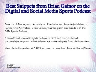 Best Snippets from Brian Gainor on the
Digital and Social Media Sports Podcast
Director of Strategy and Analytics at Freshwire and founder/publisher of
Partnership Activation, Brian Gainor, was the guest on episode 6 of the
DSMSports Podcast.
Brian offered several insights on how to pitch and execute brand
partnerships in sports. What follows are some snippets from the interview.
Hear the full interview at DSMSports.net or download & subscribe in iTunes.

@njh287
DSMSports.net

 