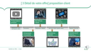 7
[ 3 Détail de votre offre] proposition client
Innovation Adéquation métiers Services clients (après vente)
Alignement avec
les besoins client
Assistance
digitale
Argumenter les couts
d’acquisition par les
retours sur
investissement
Présentation
produit
Bénéfices
client
Hot line –
assistance
téléphonique 5/7
Dimension
innovante
Aspects financiers
Validité de l’offre : 1 mois
 