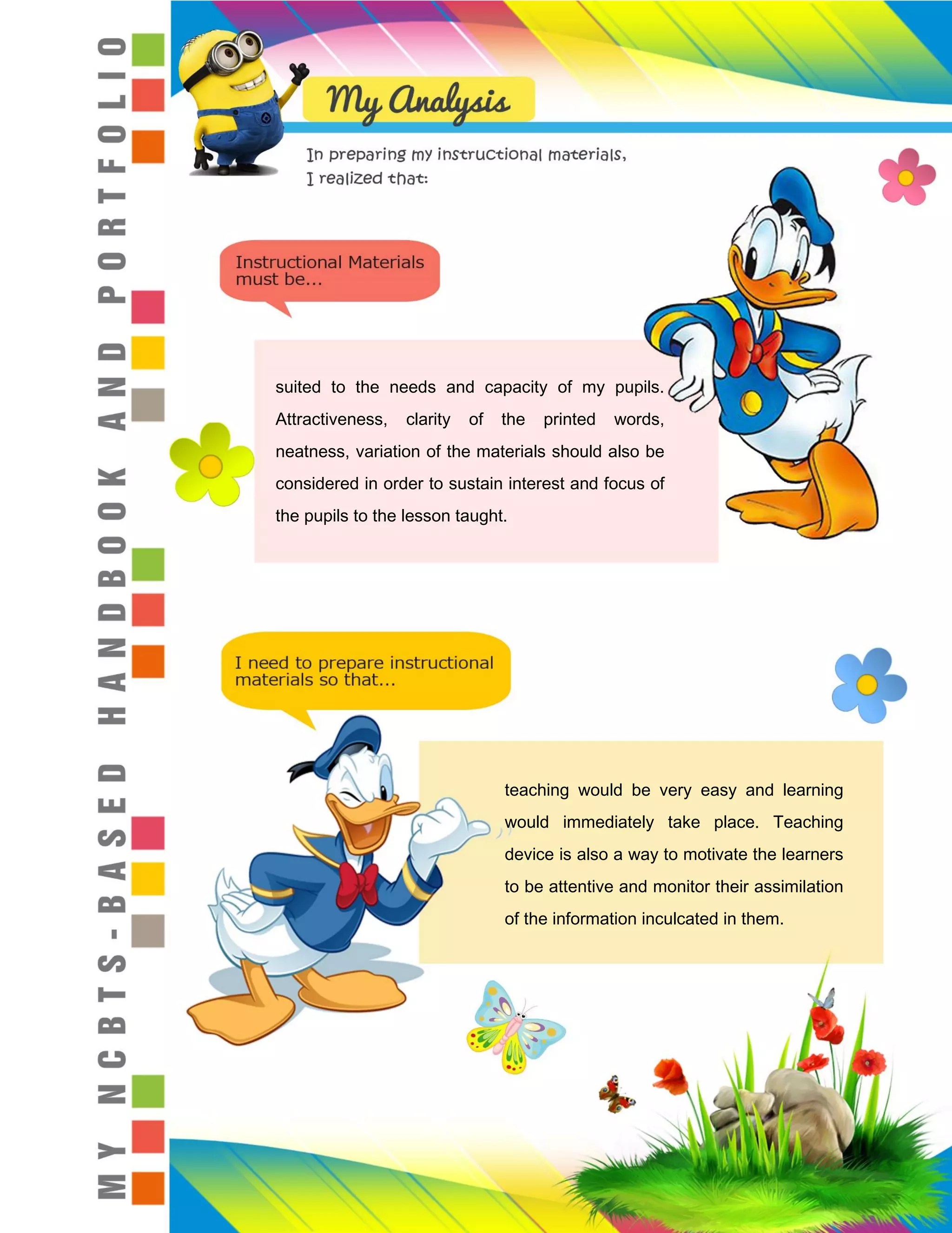 suited to the needs and capacity of my pupils.
Attractiveness, clarity of the printed words,
neatness, variation of the materials should also be
considered in order to sustain interest and focus of
the pupils to the lesson taught.
teaching would be very easy and learning
would immediately take place. Teaching
device is also a way to motivate the learners
to be attentive and monitor their assimilation
of the information inculcated in them.
 