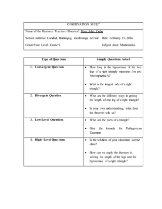 Type of Questions Sample Questions Asked
1. Convergent Question  How long is the hypotenuse if the two
legs of a right triangle measures 3m and
4m respectively?
 What is the longest side of a right
triangle?
2. Divergent Question  What are the different ways in getting
the length of one leg of a right triangle?
 In your own understanding, what does
the theorem tells us?
3. Low-Level Questions  What are the parts of a triangle?
 Give the formula for Pythagorean
Theorem
4. High- Level Questions  Is the solution of your classmate correct
class?
 How can we apply the theorem in
solving the length of the legs and the
hypotenuse of a right triangle?
OBSERVATION SHEET
Name of the Resource Teachers Observed: Mary Juliet Doño
School Address: Caridad, Dumingag, Zamboanga del Sur Date: February 15, 2016
Grade/Year Level: Grade 9 Subject Area: Mathematics
 